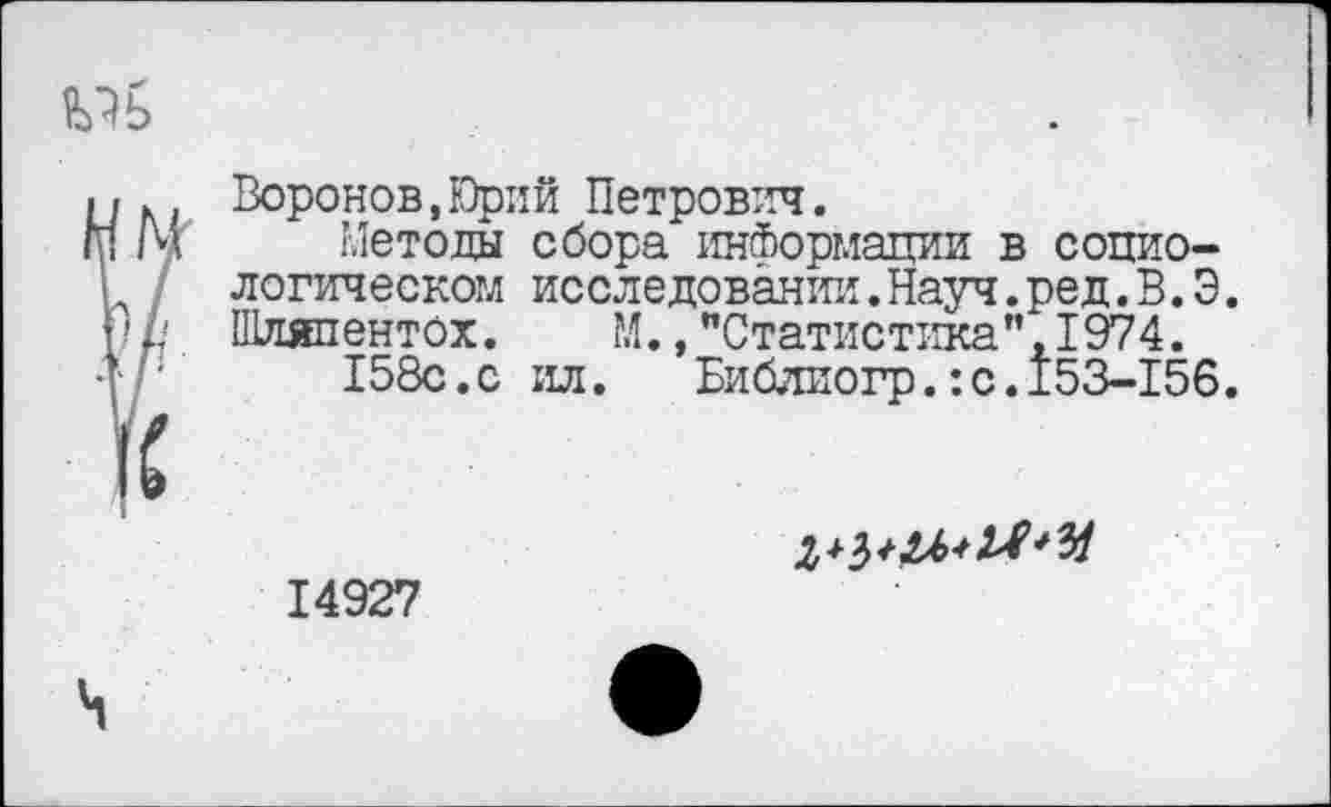 ﻿иь
. м Воронов,Юрий Петрович.
! /ч Методы сбора информации в социологическом исследовании.Науч.ред.В.Э.
П// Шляпентох. М., "Статистика”, 1974. 158с.с ил.	Библиогр.:с.153-156.
14927